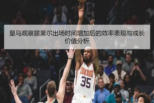 皇马观察居莱尔出场时间增加后的效率表现与成长价值分析
