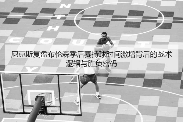 尼克斯复盘布伦森季后赛持球时间激增背后的战术逻辑与胜负密码