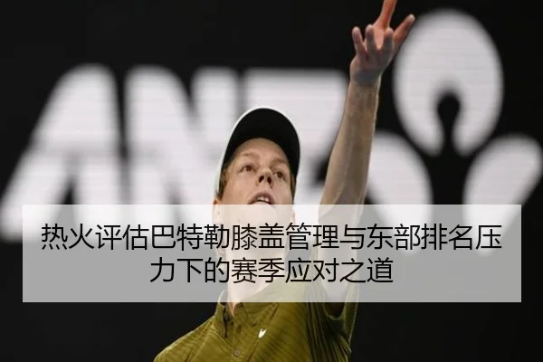 热火评估巴特勒膝盖管理与东部排名压力下的赛季应对之道